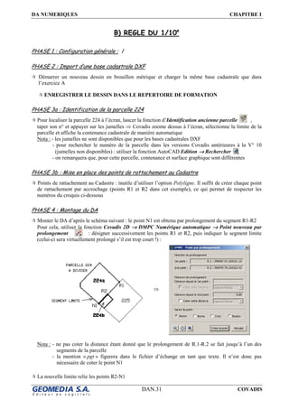 DA NUMERIQUES CHAPITRE I
DAN.31 COVADIS
B) REGLE DU 1/10e
PHASE 1 : Configuration générale : /
PHASE 2 : Import d’une base cadastrale DXF
Démarrer un nouveau dessin en brouillon métrique et charger la même base cadastrale que dans
l’exercice A
ENREGISTRER LE DESSIN DANS LE REPERTOIRE DE FORMATION
PHASE 3a : Identification de la parcelle 224
Pour localiser la parcelle 224 à l’écran, lancer la fonction d’Identification ancienne parcelle ,
taper son n° et appuyer sur les jumelles ⇒ Covadis zoome dessus à l’écran, sélectionne la limite de la
parcelle et affiche la contenance cadastrale de manière automatique
Nota : - les jumelles ne sont disponibles que pour les bases cadastrales DXF
- pour rechercher le numéro de la parcelle dans les versions Covadis antérieures à la V° 10
(jumelles non disponibles) : utiliser la fonction AutoCAD Edition →→→→ Rechercher
- on remarquera que, pour cette parcelle, contenance et surface graphique sont différentes
PHASE 3b : Mise en place des points de rattachement au Cadastre
Points de rattachement au Cadastre : inutile d’utiliser l’option Polyligne. Il suffit de créer chaque point
de rattachement par accrochage (points R1 et R2 dans cet exemple), ce qui permet de respecter les
numéros du croquis ci-dessous
PHASE 4 : Montage du DA
Monter le DA d’après le schéma suivant : le point N1 est obtenu par prolongement du segment R1-R2
Pour cela, utiliser la fonction Covadis 2D →→→→ DMPC Numérique automatique →→→→ Point nouveau par
prolongement : désigner successivement les points R1 et R2, puis indiquer le segment limite
(celui-ci sera virtuellement prolongé s’il est trop court !) :
⇒
Nota : - ne pas coter la distance étant donné que le prolongement de R.1-R.2 se fait jusqu’à l’un des
segments de la parcelle
- la mention « pgt » figurera dans le fichier d’échange en tant que texte. Il n’est donc pas
nécessaire de coter le point N1
La nouvelle limite relie les points R2-N1
 