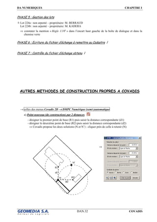 DA NUMERIQUES CHAPITRE I
DAN.32 COVADIS
PHASE 5 : Gestion des lots
Lot 224a : non arpenté – propriétaire: M. BERRAUD
Lot 224b : non arpenté – propriétaire: M. KADERA
⇒ constater la mention « Règle 1/10e
» dans l’encart haut gauche de la boîte de dialogue et dans la
chemise verte
PHASE 6 : Ecriture du fichier d’échange à remettre au Cadastre /
PHASE 7 : Contrôle du fichier d’échange obtenu /
AUTRES METHODES DE CONSTRUCTION PROPRES A COVADIS
→ celles des menus Covadis 2D →→→→ DMPC Numérique (semi-)automatique
a) Point nouveau (de construction) par 2 distances
- désigner le premier point de base (R1) puis saisir la distance correspondante (d1)
- désigner le deuxième point de base (R2) puis saisir la distance correspondante (d2)
⇒ Covadis propose les deux solutions (N et N’) : cliquer près de celle à retenir (N)
⇒
 