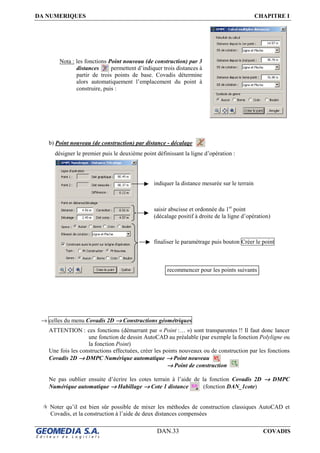 DA NUMERIQUES CHAPITRE I
DAN.33 COVADIS
Nota : les fonctions Point nouveau (de construction) par 3
distances permettent d’indiquer trois distances à
partir de trois points de base. Covadis détermine
alors automatiquement l’emplacement du point à
construire, puis :
b) Point nouveau (de construction) par distance - décalage
désigner le premier puis le deuxième point définissant la ligne d’opération :
→ celles du menu Covadis 2D →→→→ Constructions géométriques
ATTENTION : ces fonctions (démarrant par « Point :… ») sont transparentes !! Il faut donc lancer
une fonction de dessin AutoCAD au préalable (par exemple la fonction Polyligne ou
la fonction Point)
Une fois les constructions effectuées, créer les points nouveaux ou de construction par les fonctions
Covadis 2D →→→→ DMPC Numérique automatique →→→→ Point nouveau
→→→→ Point de construction
Ne pas oublier ensuite d’écrire les cotes terrain à l’aide de la fonction Covadis 2D →→→→ DMPC
Numérique automatique →→→→ Habillage →→→→ Cote 1 distance (fonction DAN_1cote)
Noter qu’il est bien sûr possible de mixer les méthodes de construction classiques AutoCAD et
Covadis, et la construction à l’aide de deux distances compensées
indiquer la distance mesurée sur le terrain
saisir abscisse et ordonnée du 1er
point
(décalage positif à droite de la ligne d’opération)
finaliser le paramétrage puis bouton Créer le point
recommencer pour les points suivants
 