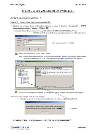 DA NUMERIQUES CHAPITRE II
DAN.34 COVADIS
C) LOTS A CHEVAL SUR DEUX PARCELLES
PHASE 1 : Configuration générale : /
PHASE 2 : Import d’une base cadastrale EDIGEO
Démarrer un nouveau dessin en brouillon métrique et lancer la fonction : Covadis 2D →→→→ DMPC
Numérique automatique →→→→ Import EDIGéO
⇒ utiliser le fichier D:FormationCovadis2DDA NumBASES CADASTRALESEDIGEO
EDIGEOAE.THF (et les fichiers associés figurant dans le même répertoire)
permet de rechercher le fichier THF à ouvrir
Nota : le deuxième onglet contient les différentes catégories d’objets disponibles dans le lot de
fichiers accompagnant le THF. Il est possible de décocher les familles non désirées
cliquer sur cet icône pour importer les catégories d’objets cochées dans le deuxième onglet
Valider ⇒ les données EDIGéO sont insérées
⇒ l’échelle du dessin est à sélectionner en fonction de celle de la planche cadastrale :
ENREGISTRER LE DESSIN DANS LE REPERTOIRE DE FORMATION
saisir les informations et valider
⇒ valider
 