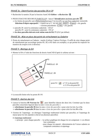 DA NUMERIQUES CHAPITRE II
DAN.35 COVADIS
PHASE 3a : Identification des parcelles 28 et 29
Rechercher le numéro 28 par la fonction AutoCAD Edition →→→→ Rechercher
POUR CHACUNE DES DEUX PARCELLES : lancer l’Identification ancienne parcelle
⇒ les limites de parcelle sont à Sélectionner puisque l’on travaille sur une base cadastrale vectorielle
Sélection d’objets superposés : - à partir de la V° ACAD 2007: SHIFT + Espace + clic gauche
- versions précédentes : CTRL + clic gauche
⇒ parcelle 28: saisir la contenance cadastrale : 128 m²
parcelle 29 : saisir la contenance cadastrale : 192 m²
⇒ les deux parcelles doivent avoir même nom de DA !!! (DA1 par défaut)
PHASE 3b : Mise en place des points de rattachement au Cadastre
Points de rattachement au Cadastre : inutile d’utiliser l’option Polyligne. Il suffit de créer chaque point
de rattachement par accrochage (points R1, R2 et R3 dans cet exemple), ce qui permet de respecter les
numéros du croquis (voir ci-dessous)
PHASE 4 : Montage du DA
Monter le DA à l’aide des fonctions de dessin AutoCAD d’après le schéma suivant :
La nouvelle limite relie les points R1-N1
PHASE 5 : Gestion des lots
Lancer la fonction ID Nouveau lot pour identifier chacun des deux lots. Constater que les deux
parcelles concernées figurent dans la zone « Liste des parcelles »
⇒ sélectionner la parcelle 28 dans la zone « Liste des parcelles » pour créer les lots Aa et Ba
⇒ sélectionner la parcelle 29 dans la zone « Liste des parcelles » pour créer les lots Bb et Ba
Gestion de l’arpentage : on distingue l’arpentage traditionnel (réalisé par parcelle), et l’arpentage de
masse (pour les lots arpentés à cheval sur plusieurs parcelles)
a) Arpentage traditionnel
→ principe : pour chaque parcelle : - la surface graphique de chaque lot est compensée ⇒ on obtient
leur contenance
- pour chaque lot arpenté : détermination de l’erreur cadastre en
comparant contenance et arpentage
point N1 : : à 7.21 m du point R2
à 13.39 m du point R3
 