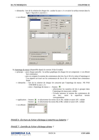DA NUMERIQUES CHAPITRE II
DAN.36 COVADIS
→ démarche : lors de la création de chaque lot : cocher la case « A » et saisir la surface terrain dans la
ligne « Superficie arpentée »
→ on obtient :
b) Arpentage de masse (disponible depuis la version 10 de Covadis)
→ principe : - pour chaque parcelle : la surface graphique de chaque lot est compensée ⇒ on obtient
leur contenance
- puis on compare la somme des contenances des lots Aa et Ab à la valeur d’arpentage et
l’on répartit cet écart sur les contenances de Aa et Ab ⇒ on obtient leur contenance
finale
→ démarche : - lors de la création de chaque lot concerné par l’arpentage de masse : NE PAS
COCHER la case « A »
- zone « Arpentage de masse » : - bouton
- sélectionner les numéros de lots à grouper dans
l’arpentage de masse puis valider
- Covadis annonce la somme des contenances de
ces lots : saisir la superficie terrain
correspondante
→ application : - bouton et sélectionner les textes Aa et Ab, valider et saisir 103 ; valider
- bouton et sélectionner les textes Ba et Bb, valider et saisir 228 ; valider
→ on obtient :
PHASE 6 : Ecriture du fichier d’échange à remettre au Cadastre /
PHASE 7 : Contrôle du fichier d’échange obtenu /
 