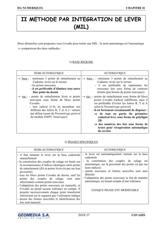 DA NUMERIQUES CHAPITRE II
DAN.37 COVADIS
II METHODE PAR INTEGRATION DE LEVER
(MIL)
Deux démarches sont proposées sous Covadis pour traiter une MIL : la semi-automatique et l’automatique
⇒ comparaison des deux méthodes :
1) BASE REQUISE
SEMI-AUTOMATIQUE AUTOMATIQUE
→ base : - minimum 3 points de rattachement au
Cadastre, levés sur le terrain
- les points nouveaux
- il est préférable d’éliminer tout autre
bloc point du dessin
→ rqs : - points de rattachement levés et points
nouveaux sous forme de blocs points
Covadis
- leur radical (s’ils en possèdent un)
différent des lettres R, T et A (= valeurs
par défaut issues du Paramétrage général
du module DMPC Numérique)
→ base : - minimum 3 points de rattachement au
Cadastre, levés sur le terrain
- il est préférable de représenter les
nouveaux lots sous forme de contours
fermés (pas besoin de points nouveaux)
→ rqs : - points de rattachement sous forme de blocs
points Covadis (radical indifférent, mais il
est préférable d’éviter les lettres R, T et A
selon le Paramétrage général)
- il est fortement recommandé de disposer :
⇒⇒⇒⇒ de tout ou partie du périmètre
cadastral levé, sous forme de polyligne
2D
⇒⇒⇒⇒ des numéros des lots sous forme de
textes pour récupération automatique
de ces lots
2) PHASES SPECIFIQUES
SEMI-AUTOMATIQUE AUTOMATIQUE
- il faut ramener le lever sur la base cadastrale
manuellement
- la constitution des couples de calage est basée sur
la reconnaissance d’indices identiques entre points
de rattachement (Ri) et points levés (et pas sur leur
proximité)
- tous les blocs points Covadis du dessin, sauf les
points des couples de calage, sont auto
sélectionnés comme points nouveaux
- l’adaptation des points nouveaux est manuelle, et
Covadis ne prend aucune tolérance en compte. Il
projette successivement chaque point transformé
sélectionné sur le segment que l’utilisateur indique
- dessin des limites nouvelles et identification des
lots sont manuels
- le lever est automatiquement ramené sur la base
cadastrale
- la constitution des couples de calage est
automatique, sur la proximité des points (et pas sur
leurs indices)
- points nouveaux et limites nouvelles sont auto
détectés
- l’adaptation des points nouveaux se fait de manière
automatique, en tenant compte d’une tolérance
CHAQUE PHASE EST MODIFIABLE
 