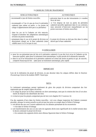 DA NUMERIQUES CHAPITRE II
DAN.38 COVADIS
3) CHOIX DU TYPE DE TRAITEMENT
SEMI-AUTOMATIQUE AUTOMATIQUE
- recommandé si peu de limites nouvelles
- recommandé si l’on n’a pas pu lever le périmètre
cadastral (pas même en partie ⇒ les points de
calage n’appartiennent alors pas à ce périmètre)
- dans les cas où le Cadastre est très mauvais,
risquant d’entraîner des adaptations automatiques
erronées de points transformés
- notamment dans le cas où le projet de division est
directement chargé sur la base cadastrale (mais
valable aussi si ce n’est pas le cas)
- préconisé dans le cas des lotissements (⇒ nombre
élevé de lots)
- si l’on dispose de tout ou partie du périmètre
cadastral (possible également dans le cas contraire,
mais nécessité d’intervenir manuellement sur les
points nouveaux et limites nouvelles)
- le projet de division ne doit pas être dans le même
dessin que la base cadastrale
4) CONCLUSION
⇒ pour les cas présentant peu de lots où le périmètre cadastral n’a pu être levé et/ou le Cadastre est de
mauvaise qualité, opter pour le traitement semi-automatique, le plus proche de la démarche manuelle
⇒ dans le cas d’un lotissement où le périmètre cadastral est connu (du moins en partie) et qui, de surcroît,
comporte beaucoup de lots : opter pour un traitement automatique, plus rapide
IMPORTANT
Lors de la réalisation du projet de division, ne pas dessiner dans les calques définis dans la fonction
Paramétrage Général du module DMPC Numérique
NOTA
Le traitement automatique permet également de gérer des projets de division comportant des lots
représentés par de simples lignes divisoires
⇒ le calage du projet sur la base cadastrale est alors automatique, mais pas la création des lots (il est alors
inutile de disposer des identifiants des lots)
⇒ à réserver pour les projets comportant peu de lots (voir chapitre II.2.3 exercice A)
Cas des segments d’arcs dans les limites nouvelles : voir avec chaque inspecteur du Cadastre comment
procéder, puisque la norme actuelle ne prévoit pas leur prise en compte dans le fichier d’échange
⇒ soit dessin des arcs sur l’extrait cadastral avec les données permettant de les reconstruire
→ rien dans le fichier d’échange
⇒ soit transformation des arcs en une suite de segments droits (non significatifs de la réalité terrain) dans
le dessin contenant le projet de division
→ les sommets des segments droits ainsi obtenus figureront dans le fichier d’échange
 