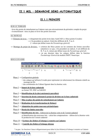 DA NUMERIQUES CHAPITRE II
DAN.39 COVADIS
II.1 MIL : DEMARCHE SEMI-AUTOMATIQUE
II.1.1 PRINCIPE
SUR LE TERRAIN
- lever des points de rattachement au Cadastre mais pas nécessairement du périmètre complet du projet
- éventuellement : mise en place et lever des points nouveaux
AU BUREAU
⇒ Eléments du lever : → chargement des points levés dans AutoCAD (⇒ blocs points Covadis)
→ s’ils possèdent un radical, il doit être différent de R, T ou A
(= valeurs par défaut issues du Paramétrage général)
⇒ Montage du projet de division : → création des blocs points sur les sommets des limites nouvelles
(attention à ce que, s’ils possèdent un radical, il soit différent de
R, T ou A, valeurs par défaut issues du Paramétrage général)
→ ne pas dessiner dans les calques définis dans la fonction
Paramétrage Général du module DMPC Numérique
SOUS COVADIS
Phase 1 → Configuration générale
= des calques qu’utilisera Covadis pour représenter (et sélectionner) les éléments relatifs au
montage du DA
= des coordonnées du Cabinet figurant dans la chemise verte
Phase 2 → Import de la base cadastrale
au format TIF, DXF ou EdiGEO
Phase 3 → Identification de la (des) ancienne(s) parcelle(s)
Phase 4 → Insertion du dessin contenant le projet de division sur la base cadastrale
Phase 5 → Mise en place des points de rattachement au Cadastre
Phase 6 → Réalisation de la transformation de Helmert
Phase 7 → Adaptation des points nouveaux périmétriques
Phase 8 → Dessin des limites nouvelles
Phase 9 → Identification des lots – Edition de la chemise verte et de l’extrait cadastral
a) Identification des nouveaux lots – calcul des compensations – édition de la chemise verte
b) production de l’extrait cadastral
Phase 10 → Ecriture des fichiers d’échange à remettre au Cadastre
Phase 11 → Contrôle des fichiers d’échange obtenus
* en gras : les fonctions à lancer obligatoirement pour éditer le (les) fichier(s) d’échange à remettre au Cadastre
1
2 3 9
105 6 7 8 11
 
