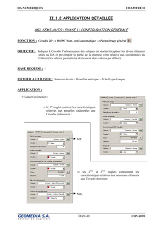 DA NUMERIQUES CHAPITRE II
DAN.40 COVADIS
II.1.2 APPLICATION DETAILLEE
MIL SEMI-AUTO : PHASE 1 : CONFIGURATION GENERALE
FONCTION : Covadis 2D →→→→ DMPC Num. semi-automatique →→→→ Paramétrage général
OBJECTIF : Indiquer à Covadis l’arborescence des calques où stocker/récupérer les divers éléments
utiles au DA et pré-remplir la partie de la chemise verte relative aux coordonnées du
Cabinet (les valeurs paramétrées deviennent alors valeurs par défaut)
BASE REQUISE : /
FICHIER A UTILISER : Nouveau dessin – Brouillon métrique – Echelle quelconque
APPLICATION :
Lancer la fonction :
⇒ le 1er
onglet contient les caractéristiques
relatives aux parcelles cadastrales que
Covadis redessinera :
⇒ les 2ème
et 3ème
onglets contiennent les
caractéristiques relatives aux nouveaux éléments
que Covadis dessinera
MIL
MT
 