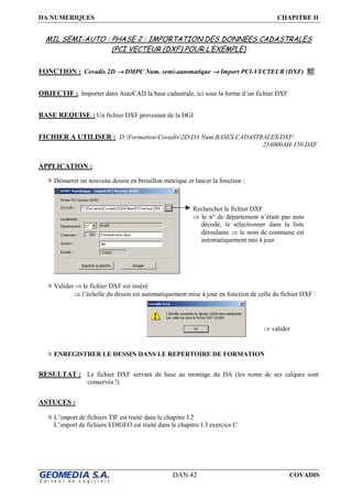 DA NUMERIQUES CHAPITRE II
DAN.42 COVADIS
MIL SEMI-AUTO : PHASE 2 : IMPORTATION DES DONNEES CADASTRALES
(PCI VECTEUR (DXF) POUR L’EXEMPLE)
FONCTION : Covadis 2D →→→→ DMPC Num. semi-automatique →→→→ Import PCI-VECTEUR (DXF)
OBJECTIF : Importer dans AutoCAD la base cadastrale, ici sous la forme d’un fichier DXF
BASE REQUISE : Un fichier DXF provenant de la DGI
FICHIER A UTILISER : D:FormationCovadis2DDA NumBASES CADASTRALESDXF
254000AH-150.DXF
APPLICATION :
Démarrer un nouveau dessin en brouillon métrique et lancer la fonction :
Valider ⇒ le fichier DXF est inséré
⇒ l’échelle du dessin est automatiquement mise à jour en fonction de celle du fichier DXF :
ENREGISTRER LE DESSIN DANS LE REPERTOIRE DE FORMATION
RESULTAT : Le fichier DXF servant de base au montage du DA (les noms de ses calques sont
conservés !)
ASTUCES :
L’import de fichiers TIF est traité dans le chapitre I.2
L’import de fichiers EDIGEO est traité dans le chapitre I.3 exercice C
Rechercher le fichier DXF
⇒ le n° de département n’étant pas auto
décodé, le sélectionner dans la liste
déroulante ⇒ le nom de commune est
automatiquement mis à jour
⇒ valider
 