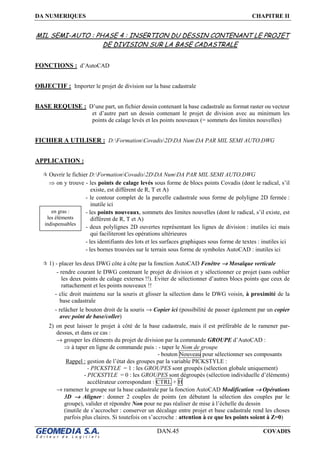 DA NUMERIQUES CHAPITRE II
DAN.45 COVADIS
MIL SEMI-AUTO : PHASE 4 : INSERTION DU DESSIN CONTENANT LE PROJET
DE DIVISION SUR LA BASE CADASTRALE
FONCTIONS : d’AutoCAD
OBJECTIF : Importer le projet de division sur la base cadastrale
BASE REQUISE : D’une part, un fichier dessin contenant la base cadastrale au format raster ou vecteur
et d’autre part un dessin contenant le projet de division avec au minimum les
points de calage levés et les points nouveaux (= sommets des limites nouvelles)
FICHIER A UTILISER : D:FormationCovadis2DDA NumDA PAR MIL SEMI AUTO.DWG
APPLICATION :
Ouvrir le fichier D:FormationCovadis2DDA NumDA PAR MIL SEMI AUTO.DWG
⇒ on y trouve - les points de calage levés sous forme de blocs points Covadis (dont le radical, s’il
existe, est différent de R, T et A)
- le contour complet de la parcelle cadastrale sous forme de polyligne 2D fermée :
inutile ici
- les points nouveaux, sommets des limites nouvelles (dont le radical, s’il existe, est
différent de R, T et A)
- deux polylignes 2D ouvertes représentant les lignes de division : inutiles ici mais
qui faciliteront les opérations ultérieures
- les identifiants des lots et les surfaces graphiques sous forme de textes : inutiles ici
- les bornes trouvées sur le terrain sous forme de symboles AutoCAD : inutiles ici
1) - placer les deux DWG côte à côte par la fonction AutoCAD Fenêtre →→→→ Mosaïque verticale
- rendre courant le DWG contenant le projet de division et y sélectionner ce projet (sans oublier
les deux points de calage externes !!). Eviter de sélectionner d’autres blocs points que ceux de
rattachement et les points nouveaux !!
- clic droit maintenu sur la souris et glisser la sélection dans le DWG voisin, à proximité de la
base cadastrale
- relâcher le bouton droit de la souris → Copier ici (possibilité de passer également par un copier
avec point de base/coller)
2) on peut laisser le projet à côté de la base cadastrale, mais il est préférable de le ramener par-
dessus, et dans ce cas :
→ grouper les éléments du projet de division par la commande GROUPE d’AutoCAD :
⇒ à taper en ligne de commande puis : - taper le Nom de groupe
- bouton Nouveau pour sélectionner ses composants
Rappel : gestion de l’état des groupes par la variable PICKSTYLE :
- PICKSTYLE = 1 : les GROUPES sont groupés (sélection globale uniquement)
- PICKSTYLE = 0 : les GROUPES sont dégroupés (sélection individuelle d’éléments)
accélérateur correspondant : CTRL + H
→ ramener le groupe sur la base cadastrale par la fonction AutoCAD Modification →→→→ Opérations
3D →→→→ Aligner : donner 2 couples de points (en débutant la sélection des couples par le
groupe), valider et répondre Non pour ne pas réaliser de mise à l’échelle du dessin
(inutile de s’accrocher : conserver un décalage entre projet et base cadastrale rend les choses
parfois plus claires. Si toutefois on s’accroche : attention à ce que les points soient à Z=0)
en gras :
les éléments
indispensables
 