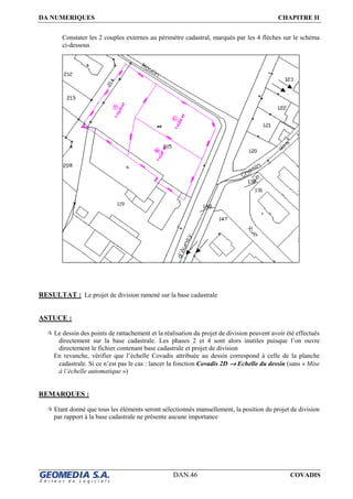 DA NUMERIQUES CHAPITRE II
DAN.46 COVADIS
Constater les 2 couples externes au périmètre cadastral, marqués par les 4 flèches sur le schéma
ci-dessous
RESULTAT : Le projet de division ramené sur la base cadastrale
ASTUCE :
Le dessin des points de rattachement et la réalisation du projet de division peuvent avoir été effectués
directement sur la base cadastrale. Les phases 2 et 4 sont alors inutiles puisque l’on ouvre
directement le fichier contenant base cadastrale et projet de division
En revanche, vérifier que l’échelle Covadis attribuée au dessin correspond à celle de la planche
cadastrale. Si ce n’est pas le cas : lancer la fonction Covadis 2D →→→→ Echelle du dessin (sans « Mise
à l’échelle automatique »)
REMARQUES :
Etant donné que tous les éléments seront sélectionnés manuellement, la position du projet de division
par rapport à la base cadastrale ne présente aucune importance
 