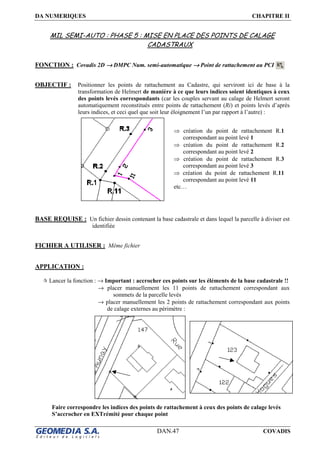 DA NUMERIQUES CHAPITRE II
DAN.47 COVADIS
MIL SEMI-AUTO : PHASE 5 : MISE EN PLACE DES POINTS DE CALAGE
CADASTRAUX
FONCTION : Covadis 2D →→→→ DMPC Num. semi-automatique →→→→ Point de rattachement au PCI
OBJECTIF : Positionner les points de rattachement au Cadastre, qui serviront ici de base à la
transformation de Helmert de manière à ce que leurs indices soient identiques à ceux
des points levés correspondants (car les couples servant au calage de Helmert seront
automatiquement reconstitués entre points de rattachement (Ri) et points levés d’après
leurs indices, et ceci quel que soit leur éloignement l’un par rapport à l’autre) :
BASE REQUISE : Un fichier dessin contenant la base cadastrale et dans lequel la parcelle à diviser est
identifiée
FICHIER A UTILISER : Même fichier
APPLICATION :
Lancer la fonction : → Important : accrocher ces points sur les éléments de la base cadastrale !!
→ placer manuellement les 11 points de rattachement correspondant aux
sommets de la parcelle levés
→ placer manuellement les 2 points de rattachement correspondant aux points
de calage externes au périmètre :
Faire correspondre les indices des points de rattachement à ceux des points de calage levés
S’accrocher en EXTrémité pour chaque point
⇒ création du point de rattachement R.1
correspondant au point levé 1
⇒ création du point de rattachement R.2
correspondant au point levé 2
⇒ création du point de rattachement R.3
correspondant au point levé 3
⇒ création du point de rattachement R.11
correspondant au point levé 11
etc…
 