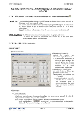 DA NUMERIQUES CHAPITRE II
DAN.49 COVADIS
MIL SEMI-AUTO : PHASE 6 : REALISATION DE LA TRANSFORMATION DE
HELMERT
FONCTION : Covadis 2D →→→→ DMPC Num. semi-automatique →→→→ Calage et points transformés
OBJECTIF : Contrôler les couples servant au calage de Helmert et transformer les points nouveaux ne
faisant pas partie des couples de calage
Les couples se constituent automatiquement par regroupement d’un point de rattachement
au Cadastre (radical R) et d’un point de calage levé (radical autre que R, T et A), ayant
même indice
Nota : la fonction ne se lancera pas si plus de deux points portent le même indice !!
BASE REQUISE : Un fichier dessin contenant la base cadastrale et le projet de division
Les indices des points de rattachement au Cadastre (Ri) et des points levés
correspondants doivent être identiques
FICHIER A UTILISER : Même fichier
APPLICATION :
Lancer la fonction :
Démarche :
a) Calage de Helmert :
- sélectionner successivement chaque numéro de ligne afin de zoomer sur le couple de points de
calage correspondant que l’on peut alors contrôler
Nota : cliquer sur le titre de l’une des colonnes permet de refaire un zoom étendu
(voir aussi les icônes et noter qu’il est possible de cliquer sur les 4 petites
flèches de l’icône central ainsi que sur ses 4 coins)
- zone « Calage Helmert »
contient les couples auto
reconstitués d’après les indices
⇒ les points levés entrant dans les
couples de points de calage sont
proposés grisés dans la zone
« Points à transformer » (non
éditables) ⇒ ils seront
obligatoirement transformés
- zone « Points à transformer »
les points levés ne faisant pas
partie des couples seront
→ transformés par Helmert si case
« T » cochée
→ non transformés si case « T »
décochée. Ils ne seront alors
pas accessibles pour la
création ultérieure des points
A qui supporteront les limites
nouvelles
 