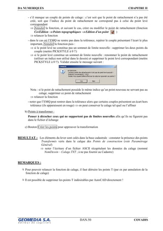 DA NUMERIQUES CHAPITRE II
DAN.50 COVADIS
- s’il manque un couple de points de calage : c’est soit que le point de rattachement n’a pas été
créé, soit que l’indice du point de rattachement ne correspond pas à celui du point levé
correspondant
⇒ Annuler la fonction, et suivant le cas, créer ou modifier le point de rattachement (fonction
CovEdition →→→→ Points topographiques →→→→ Edition d’un point )
⇒ relancer la fonction
- dans le cas où l’EMQ ne rentre pas dans la tolérance, repérer le couple présentant l’écart le plus
important, Annuler la fonction puis :
⇒ si le point levé ne constitue pas un sommet de limite nouvelle : supprimer les deux points du
couple (mettre PICKSTYLE à 0 !!)
⇒ si le point levé constitue un sommet de limite nouvelle : renommer le point de rattachement
(utiliser un indice non utilisé dans le dessin) et supprimer le point levé correspondant (mettre
PICKSTYLE à 0 !!). Valider ensuite le message suivant :
Nota : si le point de rattachement possède le même indice qu’un point nouveau ne servant pas au
calage, supprimer ce point de rattachement
⇒ relancer la fonction
- noter que l’EMQ peut rentrer dans la tolérance alors que certains couples présentent un écart hors
tolérance (ils apparaissent en rouge) ⇒ on peut conserver le calage tel quel ou l’affiner
b) Points à transformer :
Penser à décocher ceux qui ne supportent pas de limites nouvelles afin qu’ils ne figurent pas
dans le fichier d’échange
c) Bouton Créer les points pour approuver la transformation
RESULTAT : Les éléments du lever sont calés dans la base cadastrale : constater la présence des points
Transformés verts dans le calque des Points de construction (voir Paramétrage
Général)
⇒ noter l’écriture d’un fichier ASCII récapitulant les données du calage (nommé
NomDessin – Calage.TXT ; à ne pas fournir au Cadastre)
REMARQUES :
Pour pouvoir relancer la fonction de calage, il faut détruire les points T (par ex par annulation de la
fonction de calage)
Il est possible de supprimer les points T indésirables par AutoCAD directement !
 