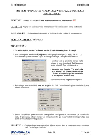 DA NUMERIQUES CHAPITRE II
DAN.51 COVADIS
MIL SEMI-AUTO : PHASE 7 : ADAPTATION DES POINTS NOUVEAUX
PERIMETRIQUES
FONCTION : Covadis 2D →→→→ DMPC Num. semi-automatique →→→→ Point nouveau
OBJECTIF : Projeter les points nouveaux périmétriques transformés sur les limites cadastrales
BASE REQUISE : Un fichier dessin contenant le projet de division calé sur la base cadastrale
FICHIER A UTILISER : Même fichier
APPLICATION :
Ne traiter que les points T ne faisant pas partie des couples de points de calage
Pour chaque point transformé à projeter sur une ligne périmétrique (ici T14 ; T16 et T17) :
sélectionner le point transformé T puis la limite périmétrique correspondante et valider :
Pour chaque point transformé à ne pas projeter (ici T15) : sélectionner le point transformé T puis
valider directement :
Inutile d’adapter les points nouveaux correspondant à des points de rattachement (et faisant donc
partie de couples de calage) puisque les limites nouvelles qui en dépendent seront accrochées aux
points de rattachement correspondants
RESULTAT : Constater la présence des points Adaptés rouges dans le calque des Points nouveaux
(voir Paramétrage Général)
- constater sur le dessin la marque verte
situant le point transformé T et la marque
rouge situant le futur point adapté A
- Attention pour le point T14 situé près
d’un sommet de parcelle : contrôler la
Distance d’adaptation permet de choisir
le bon segment périmétrique
- aucune tolérance n’est prise en compte !!!
 
