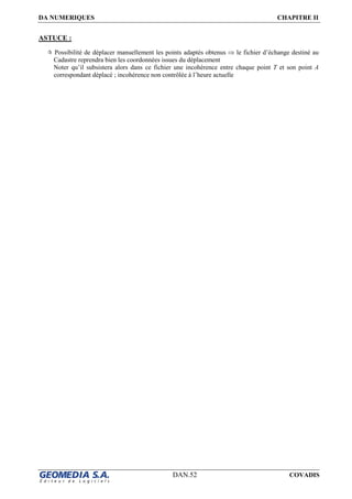 DA NUMERIQUES CHAPITRE II
DAN.52 COVADIS
ASTUCE :
Possibilité de déplacer manuellement les points adaptés obtenus ⇒ le fichier d’échange destiné au
Cadastre reprendra bien les coordonnées issues du déplacement
Noter qu’il subsistera alors dans ce fichier une incohérence entre chaque point T et son point A
correspondant déplacé ; incohérence non contrôlée à l’heure actuelle
 