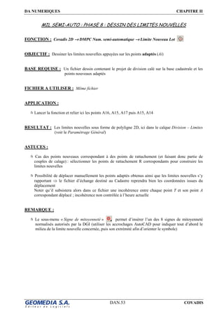 DA NUMERIQUES CHAPITRE II
DAN.53 COVADIS
MIL SEMI-AUTO : PHASE 8 : DESSIN DES LIMITES NOUVELLES
FONCTION : Covadis 2D →→→→ DMPC Num. semi-automatique →→→→ Limite Nouveau Lot
OBJECTIF : Dessiner les limites nouvelles appuyées sur les points adaptés (Ai)
BASE REQUISE : Un fichier dessin contenant le projet de division calé sur la base cadastrale et les
points nouveaux adaptés
FICHIER A UTILISER : Même fichier
APPLICATION :
Lancer la fonction et relier ici les points A16, A15, A17 puis A15, A14
RESULTAT : Les limites nouvelles sous forme de polyligne 2D, ici dans le calque Division – Limites
(voir le Paramétrage Général)
ASTUCES :
Cas des points nouveaux correspondant à des points de rattachement (et faisant donc partie de
couples de calage) : sélectionner les points de rattachement R correspondants pour construire les
limites nouvelles
Possibilité de déplacer manuellement les points adaptés obtenus ainsi que les limites nouvelles s’y
rapportant ⇒ le fichier d’échange destiné au Cadastre reprendra bien les coordonnées issues du
déplacement
Noter qu’il subsistera alors dans ce fichier une incohérence entre chaque point T et son point A
correspondant déplacé ; incohérence non contrôlée à l’heure actuelle
REMARQUE :
Le sous-menu « Signe de mitoyenneté » permet d’insérer l’un des 8 signes de mitoyenneté
normalisés autorisés par la DGI (utiliser les accrochages AutoCAD pour indiquer tout d’abord le
milieu de la limite nouvelle concernée, puis son extrémité afin d’orienter le symbole)
 