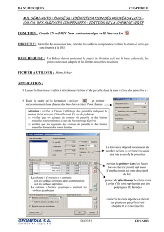 DA NUMERIQUES CHAPITRE II
DAN.54 COVADIS
MIL SEMI-AUTO : PHASE 9a : IDENTIFICATION DES NOUVEAUX LOTS –
CALCUL DES SURFACES COMPENSEES – EDITION DE LA CHEMISE VERTE
FONCTION : Covadis 2D →→→→ DMPC Num. semi-automatique →→→→ ID Nouveau Lot
OBJECTIF : Identifier les nouveaux lots, calculer les surfaces compensées et éditer la chemise verte qui
sera fournie à la DGI
BASE REQUISE : Un fichier dessin contenant le projet de division calé sur la base cadastrale, les
points nouveaux adaptés et les limites nouvelles dessinées
FICHIER A UTILISER : Même fichier
APPLICATION :
Lancer la fonction et veiller à sélectionner le bon n° de parcelle dans la zone « Liste des parcelles » :
Dans le cadre de la formation : utiliser et pointer
successivement dans chacun des trois lots à créer. Pour chacun
permet de pointer dans les futurs
lots à créer (le pointé sert aussi
d’emplacement au texte descriptif
du lot)
permet de sélectionner les futurs lots
à créer s’ils sont représentés par des
polylignes 2D fermées
La tolérance dépend notamment du
nombre de lots ⇒ terminer la saisie
des lots avant de la consulter
concerne les lots arpentés à cheval
sur plusieurs parcelles (voir
chapitre II.2.3 exercice B)
La colonne « Contenance » contient :
- soit les surfaces obtenues après compensation
- soit les surfaces arpentées
La colonne « Surface graphique » contient les
surfaces graphiques
Attention : vérifier à l’écran l’affichage des pointillés indiquant le
contour du lot en cours d’identification. En cas de problème :
⇒ vérifier que les calques du contour de parcelle et des limites
nouvelles sont conformes à ceux du Paramétrage Général
⇒ vérifier que les segments des contour de parcelle et des limites
nouvelles forment des zones fermées
 