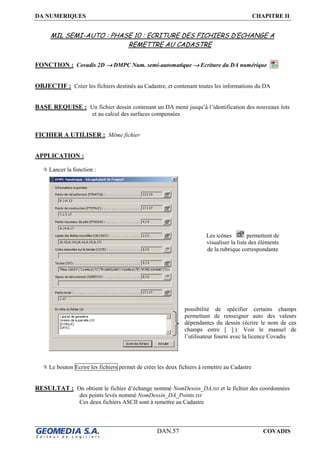 DA NUMERIQUES CHAPITRE II
DAN.57 COVADIS
MIL SEMI-AUTO : PHASE 10 : ECRITURE DES FICHIERS D’ECHANGE A
REMETTRE AU CADASTRE
FONCTION : Covadis 2D →→→→ DMPC Num. semi-automatique →→→→ Ecriture du DA numérique
OBJECTIF : Créer les fichiers destinés au Cadastre, et contenant toutes les informations du DA
BASE REQUISE : Un fichier dessin contenant un DA mené jusqu’à l’identification des nouveaux lots
et au calcul des surfaces compensées
FICHIER A UTILISER : Même fichier
APPLICATION :
Lancer la fonction :
Le bouton Ecrire les fichiers permet de créer les deux fichiers à remettre au Cadastre
RESULTAT : On obtient le fichier d’échange nommé NomDessin_DA.txt et le fichier des coordonnées
des points levés nommé NomDessin_DA_Points.txt
Ces deux fichiers ASCII sont à remettre au Cadastre
possibilité de spécifier certains champs
permettant de renseigner auto des valeurs
dépendantes du dessin (écrire le nom de ces
champs entre [ ] ). Voir le manuel de
l’utilisateur fourni avec la licence Covadis
Les icônes permettent de
visualiser la liste des éléments
de la rubrique correspondante
 