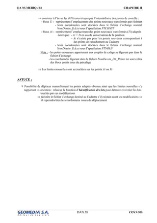 DA NUMERIQUES CHAPITRE II
DAN.58 COVADIS
⇒ constater à l’écran les différentes étapes par l’intermédiaire des points de contrôle :
- blocs Ti : - représentent l’emplacement des points nouveaux transformés par Helmert
- leurs coordonnées sont stockées dans le fichier d’échange nommé
NomDessin_DA.txt sous l’appellation PTCONST
- blocs Ai : - représentent l’emplacement des point nouveaux transformés (Ti) adaptés
noter que : - Ai = Ti en cas de conservation de la position
- Ai n’existe pas pour les points nouveaux correspondant à
des points de rattachement au Cadastre
- leurs coordonnées sont stockées dans le fichier d’échange nommé
NomDessin_DA.txt sous l’appellation PTNOUV
Nota : - les points nouveaux appartenant aux couples de calage ne figurent pas dans le
fichier d’échange
- les coordonnées figurant dans le fichier NomDessin_DA_Points.txt sont celles
des blocs points issus du précalage
⇒ Les limites nouvelles sont accrochées sur les points Ai ou Ri
ASTUCE :
Possibilité de déplacer manuellement les points adaptés obtenus ainsi que les limites nouvelles s’y
rapportant ⇒ attention : relancer la fonction d’Identification des lots pour détruire et recréer les lots
touchés par ces modifications
⇒ réécrire le fichier d’échange destiné au Cadastre s’il existait avant les modifications ⇒
il reprendra bien les coordonnées issues du déplacement
 