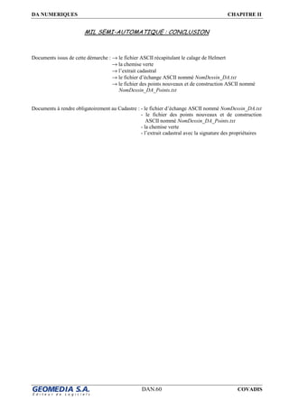 DA NUMERIQUES CHAPITRE II
DAN.60 COVADIS
MIL SEMI-AUTOMATIQUE : CONCLUSION
Documents issus de cette démarche : → le fichier ASCII récapitulant le calage de Helmert
→ la chemise verte
→ l’extrait cadastral
→ le fichier d’échange ASCII nommé NomDessin_DA.txt
→ le fichier des points nouveaux et de construction ASCII nommé
NomDessin_DA_Points.txt
Documents à rendre obligatoirement au Cadastre : - le fichier d’échange ASCII nommé NomDessin_DA.txt
- le fichier des points nouveaux et de construction
ASCII nommé NomDessin_DA_Points.txt
- la chemise verte
- l’extrait cadastral avec la signature des propriétaires
 