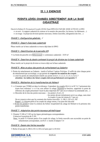 DA NUMERIQUES CHAPITRE II
DAN.61 COVADIS
II.1.3 EXERCICE
POINTS LEVES CHARGES DIRECTEMENT SUR LA BASE
CADASTRALE
Ouvrir le fichier D:FormationCovadis2DDA NumDWGDA PAR MIL SEMI AUTO EX A.DWG
⇒ en noir : le support cadastral (le contour et le numéro des parcelles, les bornes, les bâtiments…)
⇒ en rouge : le projet de division (points nouveaux, limites nouvelles, désignation des lots…)
PHASE 1 : Configuration générale : /
PHASE 2 : Import d’une base cadastrale
Phase inutile car la base cadastrale se trouve déjà dans le DWG
PHASE 3 : Identification de la parcelle 124
La limite de parcelle est à Sélectionner ⇒ contenance cadastrale : 1635 m²
PHASE 4 : Insertion du dessin contenant le projet de division sur la base cadastrale
Phase inutile car le projet de division se trouve déjà sur la base cadastrale
PHASE 5 : Mise en place des points de rattachement au Cadastre
Points de rattachement au Cadastre : inutile d’utiliser l’option Polyligne. Il suffit de créer chaque point
de rattachement par accrochage, ce qui permet de respecter les numéros du croquis :
⇒ créer les points de rattachement relatifs aux points levés L.1, L.2, L.3, L.4, L.6 et L.7
attention : les indices des futurs couples doivent parfaitement correspondre !!
PHASE 6 : Réalisation de la transformation de Helmert
⇒ Constater que l’EMQ est dans la tolérance. Cependant, les couples R.6-L.6 et R.7-L.7 présentent des
écarts hors tolérance ⇒ si l’on veut affiner le calage, Annuler la fonction, supprimer le point de
référence du couple présentant l’écart le plus important (R.7 par ex) et relancer la commande (etc…)
⇒ Décocher de la liste des points nouveaux : - les points L.8 et L.12
- les points devant initialement servir au calage, mais dont
le couple n’a pas été retenu (L.7 par ex)
On ne conserve alors que les sommets des limites nouvelles : L.100, L.101 et L.102
Rappel : L.4 faisant partie d’un couple de calage retenu, il ne peut être décoché
⇒ Créer les points et noter la création du fichier récapitulatif du calage de Helmert et la présence des
points transformés
PHASE 7 : Adaptation des points nouveaux périmétriques
Projeter T.100 et T.102 sur les lignes périmétriques correspondantes
Conserver la position de T.101
Nota : le point T.4 faisant partie d’un couple de calage, la limite nouvelle sera accrochée au point de
rattachement correspondant, soit R.4 ⇒ inutile d’adapter T.4
PHASE 8 : Dessin des limites nouvelles
Relier d’une part A.100-A.101-A.102 et d’autre part A.101-R.4
 