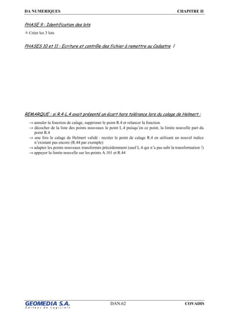 DA NUMERIQUES CHAPITRE II
DAN.62 COVADIS
PHASE 9 : Identification des lots
Créer les 3 lots
PHASES 10 et 11 : Ecriture et contrôle des fichier à remettre au Cadastre /
REMARQUE : si R.4-L.4 avait présenté un écart hors tolérance lors du calage de Helmert :
→ annuler la fonction de calage, supprimer le point R.4 et relancer la fonction
→ décocher de la liste des points nouveaux le point L.4 puisqu’en ce point, la limite nouvelle part du
point R.4
→ une fois le calage de Helmert validé : recréer le point de calage R.4 en utilisant un nouvel indice
n’existant pas encore (R.44 par exemple)
→ adapter les points nouveaux transformés précédemment (sauf L.4 qui n’a pas subi la transformation !)
→ appuyer la limite nouvelle sur les points A.101 et R.44
 