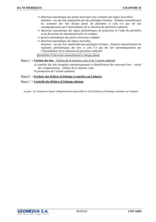 DA NUMERIQUES CHAPITRE II
DAN.65 COVADIS
⇒ détection automatique des points nouveaux (aux sommets des lignes nouvelles)
attention : cas des lots représentés par des polylignes fermées : éliminer manuellement
les sommets des lots faisant partie du périmètre si cela n’a pas été fait
automatiquement par l’intermédiaire de la sélection du périmètre cadastral
⇒ détection automatique des lignes périmétriques de projection (à l’aide du périmètre
et/ou des points de rattachement pris en compte)
⇒ gestion automatique des points nouveaux à adapter
⇒ détection automatique des lignes nouvelles
attention : cas des lots représentés par polylignes fermées : éliminer manuellement les
segments périmétriques des lots si cela n’a pas été fait automatiquement par
l’intermédiaire de la sélection du périmètre cadastral
possibilité d’intervenir manuellement à chaque phase
Phase 5 → Gestion des lots – Edition de la chemise verte et de l’extrait cadastral
a) contrôle des lots récupérés automatiquement et identification des nouveaux lots – calcul
des compensations – édition de la chemise verte
b) production de l’extrait cadastral
Phase 6 → Ecriture des fichiers d’échange à remettre au Cadastre
Phase 7 → Contrôle des fichiers d’échange obtenus
en gras : les fonctions à lancer obligatoirement pour éditer le (les) fichier(s) d’échange à remettre au Cadastre
 