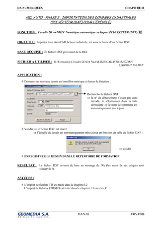 DA NUMERIQUES CHAPITRE II
DAN.68 COVADIS
MIL AUTO : PHASE 2 : IMPORTATION DES DONNEES CADASTRALES
(PCI VECTEUR (DXF) POUR L’EXEMPLE)
FONCTION : Covadis 2D →→→→ DMPC Numérique automatique →→→→ Import PCI-VECTEUR (DXF)
OBJECTIF : Importer dans AutoCAD la base cadastrale, ici sous la forme d’un fichier DXF
BASE REQUISE : Un fichier DXF provenant de la DGI
FICHIER A UTILISER : D:FormationCovadis2DDA NumBASES CADASTRALESDXF
254000AH-150.DXF
APPLICATION :
Démarrer un nouveau dessin en brouillon métrique et lancer la fonction :
Valider ⇒ le fichier DXF est inséré
⇒ l’échelle du dessin est automatiquement mise à jour en fonction de celle du fichier DXF :
ENREGISTRER LE DESSIN DANS LE REPERTOIRE DE FORMATION
RESULTAT : Le fichier DXF servant de base au montage du DA (les noms de ses calques sont
conservés !)
ASTUCES :
L’import de fichiers TIF est traité dans le chapitre I.2
L’import de fichiers EDIGEO est traité dans le chapitre I.3 exercice C
Rechercher le fichier DXF
⇒ le n° de département n’étant pas auto
décodé, le sélectionner dans la liste
déroulante ⇒ le nom de commune est
automatiquement mis à jour
⇒ valider
 