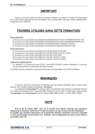 DA NUMERIQUES
DAN.7 COVADIS
IMPORTANT
Conçu en vue de la création du fichier d’échange à remettre au Cadastre, le module DA Numériques
de Covadis permet également de sortir la chemise verte en fichier PDF, ainsi que l’extrait cadastral prêt à
l’impression sous AutoCAD
FICHIERS UTILISES DANS CETTE FORMATION
Bases cadastrales :
D:FormationCovadis2DDA NumBASES CADASTRALESTIF2704421103000ZH010200001.TIF
D:FormationCovadis2DDA NumBASES CADASTRALESTIF3204221096000ZH010200001.TIF
D:FormationCovadis2DDA NumBASES CADASTRALESDXF254000AH-150.DXF
D:FormationCovadis2DDA NumBASES CADASTRALESEDIGEOEDIGEOAE.THF
Projets de division :
D:FormationCovadis2DDA NumDWGDA PAR MIL SEMI AUTO.DWG
D:FormationCovadis2DDA NumDWGDA PAR MIL SEMI AUTO EX A.DWG
D:FormationCovadis2DDA NumDWGDA PAR MIL LOTS.DWG
D:FormationCovadis2DDA NumDWGDA PAR MIL LOTS EX A.DWG
D:FormationCovadis2DDA NumDWGDA PAR MIL LOTS EX B.DWG
Applications supplémentaires :
Le répertoire D:FormationCovadis2DDA NumAPPLICATIONS contient démarches et exercices
associés pour parfaire la connaissance du présent module
Les fichiers de bases cadastrales et de projets de division sont disponibles sur le CD d’installation
REMARQUES
L’ancienne fonction de Documents d’Arpentage (qui sera bientôt réintroduite dans le menu) existe
toujours. On y accède en tapant la commande : Docarpen2
La commande Covarpentage17 (à taper en ligne de commande) liste toutes les commandes relatives
au module DA Numérique dans l’historique F2 d’AutoCAD versions 2007 et 2008 (taper respectivement
Covarpentage15 ou Covarpentage16 sous les versions 2000, 2000i et 2002 ; ou 2004, 2005 et 2006)
NOTE
D’ici la fin de l’année 2007 : mise sur le marché d’un logiciel autonome qui regroupera
uniquement les fonctions AutoCAD et Covadis nécessaires à la mise en œuvre des DA numériques
Ce produit, qui s’installera directement sur la plateforme Windows, bénéficiera d’un prix compétitif
et, bien que développé en partenariat avec Autodesk, restera indépendant des mises à jour relatives
au produit AutoCAD
 