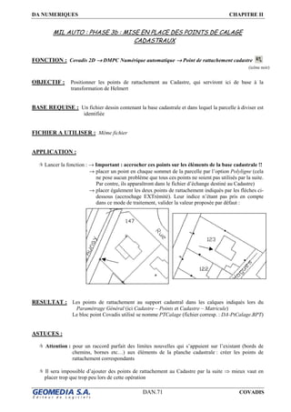 DA NUMERIQUES CHAPITRE II
DAN.71 COVADIS
MIL AUTO : PHASE 3b : MISE EN PLACE DES POINTS DE CALAGE
CADASTRAUX
FONCTION : Covadis 2D →→→→ DMPC Numérique automatique →→→→ Point de rattachement cadastre
OBJECTIF : Positionner les points de rattachement au Cadastre, qui serviront ici de base à la
transformation de Helmert
BASE REQUISE : Un fichier dessin contenant la base cadastrale et dans lequel la parcelle à diviser est
identifiée
FICHIER A UTILISER : Même fichier
APPLICATION :
Lancer la fonction : → Important : accrocher ces points sur les éléments de la base cadastrale !!
→ placer un point en chaque sommet de la parcelle par l’option Polyligne (cela
ne pose aucun problème que tous ces points ne soient pas utilisés par la suite.
Par contre, ils apparaîtront dans le fichier d’échange destiné au Cadastre)
→ placer également les deux points de rattachement indiqués par les flèches ci-
dessous (accrochage EXTrémité). Leur indice n’étant pas pris en compte
dans ce mode de traitement, valider la valeur proposée par défaut :
RESULTAT : Les points de rattachement au support cadastral dans les calques indiqués lors du
Paramétrage Général (ici Cadastre – Points et Cadastre – Matricule)
Le bloc point Covadis utilisé se nomme PTCalage (fichier corresp. : DA-PtCalage.BPT)
ASTUCES :
Attention : pour un raccord parfait des limites nouvelles qui s’appuient sur l’existant (bords de
chemins, bornes etc…) aux éléments de la planche cadastrale : créer les points de
rattachement correspondants
Il sera impossible d’ajouter des points de rattachement au Cadastre par la suite ⇒ mieux vaut en
placer trop que trop peu lors de cette opération
(icône noir)
 