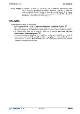 DA NUMERIQUES CHAPITRE II
DAN.72 COVADIS
IMPORTANT : le fichier DA-PtCalage.BPT n’existe que dans les répertoires des échelles Covadis
500e
à 5000e
qui correspondent à celles des documents cadastraux → il est donc
vital que l’échelle Covadis donnée au dessin corresponde à celle de la planche
cadastrale. Si ce n’est pas le cas, il faut lancer la fonction Covadis 2D →→→→ Echelle du
dessin (sans « Mise à l’échelle automatique »)
REMARQUES :
Modification des points de rattachement :
→ la fonction Covadis 2D →→→→ DMPC Numérique automatique →→→→ Edition d’un point
(disponible dans le menu à partir de la version 10) permet de transformer des points nouveaux
(Ni) ou de construction (Ci) en points de rattachement (Ri) si l’on a lancé la mauvaise fonction
→ si certains points topo sont à modifier : passer par la fonction CovEdition →→→→ Points
topographiques →→→→ Edition d’un point
→ si certains points topo sont à effacer ou à modifier par les fonctions AutoCAD : il est inutile de
lancer ensuite la commande Covadis 2D →→→→ Points topographiques →→→→ Créer la liste de tous les
points car dans le module DA Numérique, cette liste est automatiquement recréée par toute
commande sollicitant des points topo
 