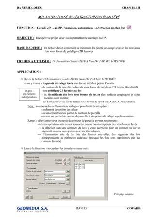 DA NUMERIQUES CHAPITRE II
DAN.73 COVADIS
MIL AUTO : PHASE 4a : EXTRACTION DU PLAN LEVE
FONCTION : Covadis 2D →→→→ DMPC Numérique automatique →→→→ Extraction du plan levé
OBJECTIF : Récupérer le projet de division permettant le montage du DA
BASE REQUISE : Un fichier dessin contenant au minimum les points de calage levés et les nouveaux
lots sous forme de polylignes 2D fermées
FICHIER A UTILISER : D:FormationCovadis2DDA NumDA PAR MIL LOTS.DWG
APPLICATION :
Ouvrir le fichier D:FormationCovadis2DDA NumDA PAR MIL LOTS.DWG
⇒ on y trouve - les points de calage levés sous forme de blocs points Covadis
- le contour de la parcelle cadastrale sous forme de polyligne 2D fermée (facultatif)
- une polyligne 2D fermée par lot
- les identifiants des lots sous forme de textes (les surfaces graphiques et cotes
linéaires sont inutiles)
- les bornes trouvées sur le terrain sous forme de symboles AutoCAD (facultatif)
Nota : au niveau des « Eléments de calage », possibilité de récupérer :
- seulement des points de calage
- ou seulement tout ou partie du contour de parcelle
- ou tout ou partie du contour de parcelle + des points de calage supplémentaires
Rappel : sélectionner tout ou partie du contour de parcelle permet notamment :
→ la récupération auto de ses sommets comme éventuels points de rattachement levés
→ la sélection auto des sommets de lots y étant accrochés (sur un sommet ou sur un
segment) comme seuls points pouvant être adaptés
→ l’élimination auto de la liste des limites nouvelles, des segments des lots
correspondants au périmètre cadastral (puisque les lots sont représentés par des
contours fermés)
Lancer la fonction et récupérer les données comme suit :
Voir page suivante
en gras :
les éléments
indispensables
 