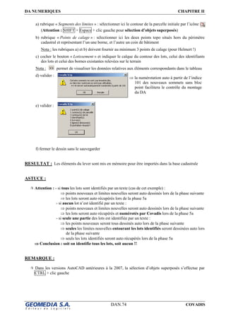 DA NUMERIQUES CHAPITRE II
DAN.74 COVADIS
a) rubrique « Segments des limites » : sélectionner ici le contour de la parcelle initiale par l’icône
(Attention : SHIFT + Espace + clic gauche pour sélection d’objets superposés)
b) rubrique « Points de calage » : sélectionner ici les deux points topo situés hors du périmètre
cadastral et représentant l’un une borne, et l’autre un coin de bâtiment
Nota : les rubriques a) et b) doivent fournir au minimum 3 points de calage (pour Helmert !)
c) cocher le bouton « Lotissement » et indiquer le calque du contour des lots, celui des identifiants
des lots et celui des bornes existantes relevées sur le terrain
Nota : permet de visualiser les données relatives aux éléments correspondants dans le tableau
d) valider :
e) valider :
f) fermer le dessin sans le sauvegarder
RESULTAT : Les éléments du lever sont mis en mémoire pour être importés dans la base cadastrale
ASTUCE :
Attention : - si tous les lots sont identifiés par un texte (cas de cet exemple) :
⇒ points nouveaux et limites nouvelles seront auto dessinés lors de la phase suivante
⇒ les lots seront auto récupérés lors de la phase 5a
- si aucun lot n’est identifié par un texte :
⇒ points nouveaux et limites nouvelles seront auto dessinés lors de la phase suivante
⇒ les lots seront auto récupérés et numérotés par Covadis lors de la phase 5a
- si seule une partie des lots est identifiée par un texte :
⇒ les points nouveaux seront tous dessinés auto lors de la phase suivante
⇒ seules les limites nouvelles entourant les lots identifiés seront dessinées auto lors
de la phase suivante
⇒ seuls les lots identifiés seront auto récupérés lors de la phase 5a
⇒⇒⇒⇒ Conclusion : soit on identifie tous les lots, soit aucun !!
REMARQUE :
Dans les versions AutoCAD antérieures à la 2007, la sélection d’objets superposés s’effectue par
CTRL + clic gauche
⇒ la numérotation auto à partir de l’indice
101 des nouveaux sommets sans bloc
point facilitera le contrôle du montage
du DA
 