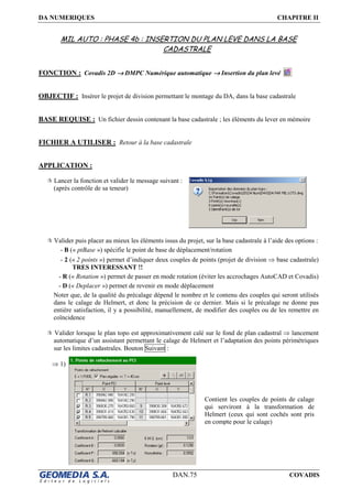 DA NUMERIQUES CHAPITRE II
DAN.75 COVADIS
MIL AUTO : PHASE 4b : INSERTION DU PLAN LEVE DANS LA BASE
CADASTRALE
FONCTION : Covadis 2D →→→→ DMPC Numérique automatique →→→→ Insertion du plan levé
OBJECTIF : Insérer le projet de division permettant le montage du DA, dans la base cadastrale
BASE REQUISE : Un fichier dessin contenant la base cadastrale ; les éléments du lever en mémoire
FICHIER A UTILISER : Retour à la base cadastrale
APPLICATION :
Lancer la fonction et valider le message suivant :
(après contrôle de sa teneur)
Valider puis placer au mieux les éléments issus du projet, sur la base cadastrale à l’aide des options :
- B (« ptBase ») spécifie le point de base de déplacement/rotation
- 2 (« 2 points ») permet d’indiquer deux couples de points (projet de division ⇒ base cadastrale)
TRES INTERESSANT !!
- R (« Rotation ») permet de passer en mode rotation (éviter les accrochages AutoCAD et Covadis)
- D (« Deplacer ») permet de revenir en mode déplacement
Noter que, de la qualité du précalage dépend le nombre et le contenu des couples qui seront utilisés
dans le calage de Helmert, et donc la précision de ce dernier. Mais si le précalage ne donne pas
entière satisfaction, il y a possibilité, manuellement, de modifier des couples ou de les remettre en
coïncidence
Valider lorsque le plan topo est approximativement calé sur le fond de plan cadastral ⇒ lancement
automatique d’un assistant permettant le calage de Helmert et l’adaptation des points périmétriques
sur les limites cadastrales. Bouton Suivant :
⇒ 1)
Contient les couples de points de calage
qui serviront à la transformation de
Helmert (ceux qui sont cochés sont pris
en compte pour le calage)
 