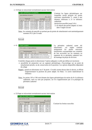 DA NUMERIQUES CHAPITRE II
DAN.77 COVADIS
⇒ 3) Etape ne nécessitant normalement aucune intervention
Nota : les sommets de parcelle ne portant pas de points de rattachement sont automatiquement
nommés PCI.i par Covadis
Suivant
⇒ 4)
Contrôler chaque point et sélectionner l’option adéquate si celle par défaut est incorrecte
⇒ possibilité de projection sur un segment périmétrique, d’accrochage sur un point de
rattachement proche, ou de conservation de la position. Les options disponibles dépendent
du calage
Rappel : quand on sélectionne un n° de point : Covadis zoome dessus dans le dessin, et affiche
temporairement la position du point adapté. En blanc : le cercle matérialisant la
tolérance
Nota : les points 105 et 106 sont distants des lignes périmétriques de moins de 8× la tolérance
cadastrale, mais ne sont pas proposés, car ils n’appartiennent pas à la polyligne du
périmètre cadastral
Suivant
⇒ 5) Etape ne nécessitant normalement aucune intervention
Le périmètre cadastral ayant été
sélectionné : cet onglet contient
uniquement les points nouveaux
transformés correspondant aux sommets
de lots accrochés sur les sommets ou
segments de ce périmètre cadastral lors
du montage du projet de division
Contient les limites nouvelles
Contient les lignes périmétriques sur
lesquelles seront projetés les points
nouveaux transformés Ti, situés à une
distance inférieure à 2× la tolérance
cadastrale
(projection possible jusqu’à 8×)
⇒ on obtient des points adaptés Ai listés
dans l’onglet suivant
 