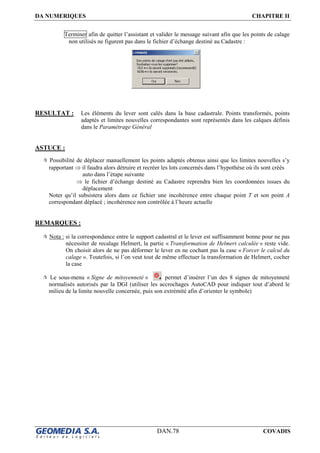 DA NUMERIQUES CHAPITRE II
DAN.78 COVADIS
Terminer afin de quitter l’assistant et valider le message suivant afin que les points de calage
non utilisés ne figurent pas dans le fichier d’échange destiné au Cadastre :
RESULTAT : Les éléments du lever sont calés dans la base cadastrale. Points transformés, points
adaptés et limites nouvelles correspondantes sont représentés dans les calques définis
dans le Paramétrage Général
ASTUCE :
Possibilité de déplacer manuellement les points adaptés obtenus ainsi que les limites nouvelles s’y
rapportant ⇒ il faudra alors détruire et recréer les lots concernés dans l’hypothèse où ils sont créés
auto dans l’étape suivante
⇒ le fichier d’échange destiné au Cadastre reprendra bien les coordonnées issues du
déplacement
Noter qu’il subsistera alors dans ce fichier une incohérence entre chaque point T et son point A
correspondant déplacé ; incohérence non contrôlée à l’heure actuelle
REMARQUES :
Nota : si la correspondance entre le support cadastral et le lever est suffisamment bonne pour ne pas
nécessiter de recalage Helmert, la partie « Transformation de Helmert calculée » reste vide.
On choisit alors de ne pas déformer le lever en ne cochant pas la case « Forcer le calcul du
calage ». Toutefois, si l’on veut tout de même effectuer la transformation de Helmert, cocher
la case
Le sous-menu « Signe de mitoyenneté » permet d’insérer l’un des 8 signes de mitoyenneté
normalisés autorisés par la DGI (utiliser les accrochages AutoCAD pour indiquer tout d’abord le
milieu de la limite nouvelle concernée, puis son extrémité afin d’orienter le symbole)
 