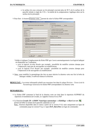 DA NUMERIQUES CHAPITRE II
DAN.80 COVADIS
→ la surface de ceux cotoyant un lot principal couvrant plus de 90 % de la surface de la
parcelle initiale (« règle du 1/10 » : la totalité de la compensation s’applique alors sur la
surface du lot principal)
Pour finir : le bouton Chemise verte… permet de créer le fichier PDF correspondant :
Valider et indiquer l’emplacement du ficher PDF qui s’ouvre automatiquement si un logiciel adéquat
est disponible sur l’ordinateur
→ avec le logiciel Acrobat Reader par exemple : possibilité de modifier certains champs pour
l’impression, mais pas de sauvegarder ces modifications
→ avec le logiciel Foxit Reader par exemple : possibilité de modifier certains champs pour
l’impression et de sauvegarder ces modifications
Nota : pour modifier le paramétrage des lots ou pour réécrire la chemise verte une fois la boîte de
dialogue validée, il suffit de relancer la fonction
RESULTAT : Les textes informatifs relatifs aux nouveaux lots dans le calque Division – Textes (voir le
Paramétrage Général) et le fichier PDF correspondant à la chemise verte
REMARQUES :
Le fichier PDF contenant le fond de la chemise verte est situé dans le répertoire SUPPORT du
répertoire d’installation de Covadis, et s’appelle ChemiseVerte.PDF
La fonction Covadis 2D →→→→ DMPC Numérique automatique →→→→ Habillage →→→→ Barré en vert
permet de biffer le numéro de la parcelle cadastrale en vert
Nota : fonction disponible dans le menu à partir de la version 9-1d, mais uniquement en ligne de
commande jusqu’en version 9-1g (⇒ taper DAN_BarreParc en ligne de commande)
 