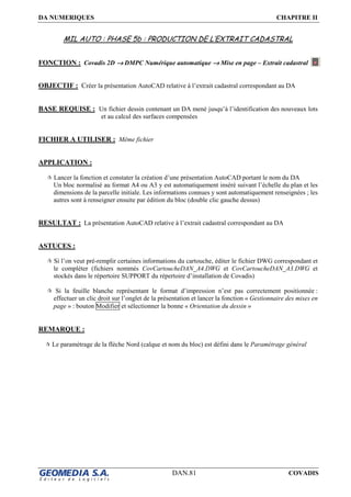 DA NUMERIQUES CHAPITRE II
DAN.81 COVADIS
MIL AUTO : PHASE 5b : PRODUCTION DE L’EXTRAIT CADASTRAL
FONCTION : Covadis 2D →→→→ DMPC Numérique automatique →→→→ Mise en page – Extrait cadastral
OBJECTIF : Créer la présentation AutoCAD relative à l’extrait cadastral correspondant au DA
BASE REQUISE : Un fichier dessin contenant un DA mené jusqu’à l’identification des nouveaux lots
et au calcul des surfaces compensées
FICHIER A UTILISER : Même fichier
APPLICATION :
Lancer la fonction et constater la création d’une présentation AutoCAD portant le nom du DA
Un bloc normalisé au format A4 ou A3 y est automatiquement inséré suivant l’échelle du plan et les
dimensions de la parcelle initiale. Les informations connues y sont automatiquement renseignées ; les
autres sont à renseigner ensuite par édition du bloc (double clic gauche dessus)
RESULTAT : La présentation AutoCAD relative à l’extrait cadastral correspondant au DA
ASTUCES :
Si l’on veut pré-remplir certaines informations du cartouche, éditer le fichier DWG correspondant et
le compléter (fichiers nommés CovCartoucheDAN_A4.DWG et CovCartoucheDAN_A3.DWG et
stockés dans le répertoire SUPPORT du répertoire d’installation de Covadis)
Si la feuille blanche représentant le format d’impression n’est pas correctement positionnée :
effectuer un clic droit sur l’onglet de la présentation et lancer la fonction « Gestionnaire des mises en
page » : bouton Modifier et sélectionner la bonne « Orientation du dessin »
REMARQUE :
Le paramétrage de la flèche Nord (calque et nom du bloc) est défini dans le Paramétrage général
 