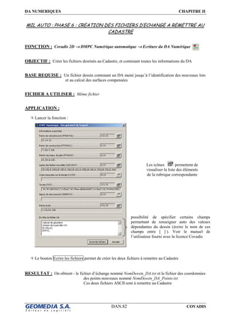 DA NUMERIQUES CHAPITRE II
DAN.82 COVADIS
MIL AUTO : PHASE 6 : CREATION DES FICHIERS D’ECHANGE A REMETTRE AU
CADASTRE
FONCTION : Covadis 2D →→→→ DMPC Numérique automatique →→→→ Ecriture du DA Numérique
OBJECTIF : Créer les fichiers destinés au Cadastre, et contenant toutes les informations du DA
BASE REQUISE : Un fichier dessin contenant un DA mené jusqu’à l’identification des nouveaux lots
et au calcul des surfaces compensées
FICHIER A UTILISER : Même fichier
APPLICATION :
Lancer la fonction :
Le bouton Ecrire les fichiers permet de créer les deux fichiers à remettre au Cadastre
RESULTAT : On obtient - le fichier d’échange nommé NomDessin_DA.txt et le fichier des coordonnées
des points nouveaux nommé NomDessin_DA_Points.txt
Ces deux fichiers ASCII sont à remettre au Cadastre
possibilité de spécifier certains champs
permettant de renseigner auto des valeurs
dépendantes du dessin (écrire le nom de ces
champs entre [ ] ). Voir le manuel de
l’utilisateur fourni avec la licence Covadis
Les icônes permettent de
visualiser la liste des éléments
de la rubrique correspondante
 