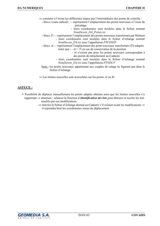 DA NUMERIQUES CHAPITRE II
DAN.83 COVADIS
⇒ constater à l’écran les différentes étapes par l’intermédiaire des points de contrôle :
- blocs i (sans radical) : - représentent l’emplacement des points nouveaux à l’issue du
précalage
- leurs coordonnées sont stockées dans le fichier nommé
NomDessin_DA_Points.txt
- blocs Ti : - représentent l’emplacement des points nouveaux transformés par Helmert
- leurs coordonnées sont stockées dans le fichier d’échange nommé
NomDessin_DA.txt sous l’appellation PTCONST
- blocs Ai : - représentent l’emplacement des point nouveaux transformés (Ti) adaptés
noter que : - Ai = Ti en cas de conservation de la position
- Ai n’existe pas pour les points nouveaux correspondant à
des points de rattachement au Cadastre
- leurs coordonnées sont stockées dans le fichier d’échange nommé
NomDessin_DA.txt sous l’appellation PTNOUV
Nota : les points nouveaux appartenant aux couples de calage ne figurent pas dans le
fichier d’échange
⇒ Les limites nouvelles sont accrochées sur les points Ai ou Ri
ASTUCE :
Possibilité de déplacer manuellement les points adaptés obtenus ainsi que les limites nouvelles s’y
rapportant ⇒ attention : relancer la fonction d’Identification des lots pour détruire et recréer les lots
touchés par ces modifications
⇒ réécrire le fichier d’échange destiné au Cadastre s’il existait avant les modifications ⇒
il reprendra bien les coordonnées issues du déplacement
 