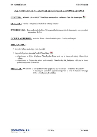 DA NUMERIQUES CHAPITRE II
DAN.84 COVADIS
MIL AUTO : PHASE 7 : CONTROLE DES FICHIERS D’ECHANGE OBTENUS
FONCTION : Covadis 2D →→→→ DMPC Numérique automatique →→→→ Import d’un DA Numérique
OBJECTIF : Vérifier l’intégrité des fichiers d’échange obtenus
BASE REQUISE : Base cadastrale, fichier d’échange et fichier des points levés associés correspondant
au montage du DA
FICHIER A UTILISER : Nouveau dessin – Brouillon métrique – Echelle quelconque
APPLICATION :
Importer la base cadastrale (voir phase 2)
Lancer la fonction Import d’un DA Numérique
⇒ sélectionner le fichier d’échange NomDessin_DA.txt créé par la phase précédente (phase 6) et
valider
⇒ sélectionner le fichier des points levés associés NomDessin_DA_Points.txt créé par la phase
précédente (phase 6) et valider
RESULTAT : On obtient - d’une part le résultat graphique que visualisera l’inspecteur du Cadastre
- et d’autre part un fichier récapitulatif portant le nom du fichier d’échange
.LOG : NomDessin_DA.txt.log
 