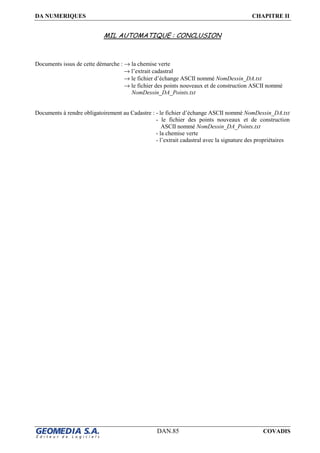 DA NUMERIQUES CHAPITRE II
DAN.85 COVADIS
MIL AUTOMATIQUE : CONCLUSION
Documents issus de cette démarche : → la chemise verte
→ l’extrait cadastral
→ le fichier d’échange ASCII nommé NomDessin_DA.txt
→ le fichier des points nouveaux et de construction ASCII nommé
NomDessin_DA_Points.txt
Documents à rendre obligatoirement au Cadastre : - le fichier d’échange ASCII nommé NomDessin_DA.txt
- le fichier des points nouveaux et de construction
ASCII nommé NomDessin_DA_Points.txt
- la chemise verte
- l’extrait cadastral avec la signature des propriétaires
 