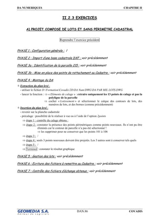 DA NUMERIQUES CHAPITRE II
DAN.86 COVADIS
II.2.3 EXERCICES
A) PROJET COMPOSE DE LOTS ET SANS PERIMETRE CADASTRAL
Reprendre l’exercice précédent
PHASE 1 : Configuration générale : /
PHASE 2 : Import d’une base cadastrale DXF : voir précédemment
PHASE 3a : Identification de la parcelle 215 : voir précédemment
PHASE 3b : Mise en place des points de rattachement au Cadastre : voir précédemment
PHASE 4 : Montage du DA
Extraction du plan levé :
- utiliser le fichier D:FormationCovadis2DDA NumDWGDA PAR MIL LOTS.DWG
- lancer la fonction : ⇒ « Eléments de calage » : extraire uniquement les 13 points de calage et pas la
polyligne de la parcelle
⇒ cocher « Lotissement » et sélectionner le calque des contours de lots, des
numéros de lots, et des bornes (comme précédemment)
Insertion du plan levé :
- revenir sur la planche cadastrale
- précalage : possibilité de le réaliser à vue ou à l’aide de l’option 2points
⇒ étape 1 : contrôle du calage obtenu :
⇒ étape 2 : constater la présence des points périmétriques comme points nouveaux. Ils n’ont pu être
éliminés car le contour de parcelle n’a pas été sélectionné !
⇒ les supprimer pour ne conserver que les points 101 à 106
⇒ étape 3 : /
⇒ étape 4 : seuls 3 points nouveaux doivent être projetés. Les 3 autres sont à conserver tels quels
⇒ étape 5 : /
⇒ Terminer : constater le résultat graphique
PHASE 5 : Gestion des lots : voir précédemment
PHASE 6 : Ecriture des fichiers à remettre au Cadastre : voir précédemment
PHASE 7 : Contrôle des fichiers d’échange obtenus : voir précédemment
 