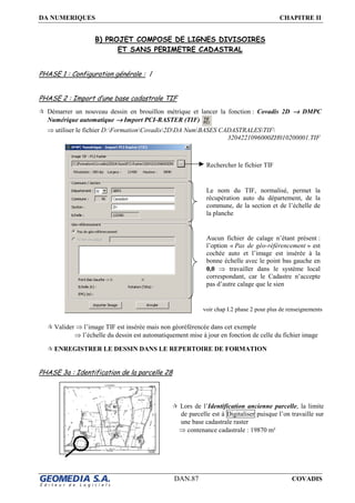 DA NUMERIQUES CHAPITRE II
DAN.87 COVADIS
B) PROJET COMPOSE DE LIGNES DIVISOIRES
ET SANS PERIMETRE CADASTRAL
PHASE 1 : Configuration générale : /
PHASE 2 : Import d’une base cadastrale TIF
Démarrer un nouveau dessin en brouillon métrique et lancer la fonction : Covadis 2D →→→→ DMPC
Numérique automatique →→→→ Import PCI-RASTER (TIF)
⇒ utiliser le fichier D:FormationCovadis2DDA NumBASES CADASTRALESTIF
3204221096000ZH010200001.TIF
Valider ⇒ l’image TIF est insérée mais non géoréférencée dans cet exemple
⇒ l’échelle du dessin est automatiquement mise à jour en fonction de celle du fichier image
ENREGISTRER LE DESSIN DANS LE REPERTOIRE DE FORMATION
PHASE 3a : Identification de la parcelle 28
Aucun fichier de calage n’étant présent :
l’option « Pas de géo-référencement » est
cochée auto et l’image est insérée à la
bonne échelle avec le point bas gauche en
0,0 ⇒ travailler dans le système local
correspondant, car le Cadastre n’accepte
pas d’autre calage que le sien
Rechercher le fichier TIF
Le nom du TIF, normalisé, permet la
récupération auto du département, de la
commune, de la section et de l’échelle de
la planche
voir chap I.2 phase 2 pour plus de renseignements
Lors de l’Identification ancienne parcelle, la limite
de parcelle est à Digitaliser puisque l’on travaille sur
une base cadastrale raster
⇒ contenance cadastrale : 19870 m²
 