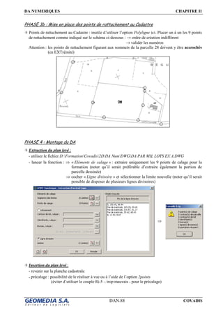 DA NUMERIQUES CHAPITRE II
DAN.88 COVADIS
PHASE 3b : Mise en place des points de rattachement au Cadastre
Points de rattachement au Cadastre : inutile d’utiliser l’option Polyligne ici. Placer un à un les 9 points
de rattachement comme indiqué sur le schéma ci-dessous : → ordre de création indifférent
→ valider les numéros
Attention : les points de rattachement figurant aux sommets de la parcelle 28 doivent y être accrochés
(en EXTrémité)
PHASE 4 : Montage du DA
Extraction du plan levé :
- utiliser le fichier D:FormationCovadis2DDA NumDWGDA PAR MIL LOTS EX A.DWG
- lancer la fonction : ⇒ « Eléments de calage » : extraire uniquement les 9 points de calage pour la
formation (noter qu’il serait préférable d’extraire également la portion de
parcelle dessinée)
⇒ cocher « Ligne divisoire » et sélectionner la limite nouvelle (noter qu’il serait
possible de disposer de plusieurs lignes divisoires)
Insertion du plan levé :
- revenir sur la planche cadastrale
- précalage : possibilité de le réaliser à vue ou à l’aide de l’option 2points
(éviter d’utiliser le couple Ri-5 – trop mauvais - pour le précalage)
⇒
 