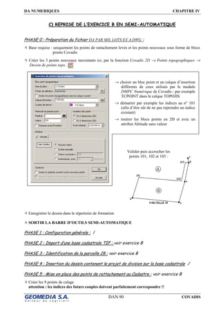 DA NUMERIQUES CHAPITRE IV
DAN.90 COVADIS
C) REPRISE DE L’EXERCICE B EN SEMI-AUTOMATIQUE
PHASE 0 : Préparation du fichier DA PAR MIL LOTS EX A.DWG :
Base requise : uniquement les points de rattachement levés et les points nouveaux sous forme de blocs
points Covadis
Créer les 3 points nouveaux inexistants ici, par la fonction Covadis 2D → Points topographiques →
Dessin de points topo.
Enregistrer le dessin dans le répertoire de formation
SORTIR LA BARRE D’OUTILS SEMI-AUTOMATIQUE
PHASE 1 : Configuration générale : /
PHASE 2 : Import d’une base cadastrale TIF : voir exercice B
PHASE 3 : Identification de la parcelle 28 : voir exercice B
PHASE 4 : Insertion du dessin contenant le projet de division sur la base cadastrale /
PHASE 5 : Mise en place des points de rattachement au Cadastre : voir exercice B
Créer les 9 points de calage
attention : les indices des futurs couples doivent parfaitement correspondre !!
→ choisir un bloc point et un calque d’insertion
différents de ceux utilisés par le module
DMPC Numérique de Covadis : par exemple
TCPOINT dans le calque TOPOJIS
→ démarrer par exemple les indices au n° 101
(afin d’être sûr de ne pas reprendre un indice
existant)
→ insérer les blocs points en 2D et avec un
attribut Altitude sans valeur
Valider puis accrocher les
points 101, 102 et 103 :
 