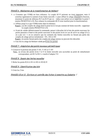 DA NUMERIQUES CHAPITRE IV
DAN.91 COVADIS
PHASE 6 : Réalisation de la transformation de Helmert
⇒ Constater que l’EMQ est hors tolérance. Le couple R.5-5 présente un écart important, mais il
constitue également le sommet d’une limite nouvelle ⇒ pour affiner le calage, Annuler la fonction,
renommer le point de référence R.5 (en R.55 par ex – indice non utilisé ici) et supprimer le point 5
(mettre PICKSTYLE à 0). Puis relancer la commande (R.55 reste inutilisé pour la transformation)
⇒ Affiner jusqu’à ce que l’EMQ rentre dans la tolérance
Rappel : cas des couples de calage dont le point levé n’est pas sommet de limite nouvelle : supprimer
le couple (mettre PICKSTYLE à 0)
⇒ Avant de valider définitivement la commande, penser à décocher de la liste des points nouveaux les
points parasites n’étant ni des points nouveaux ni des points levés en vue de servir au calage (il n’y
en a pas ici) → on ne conserve que les sommets des limites nouvelles ne faisant pas partie des
couples de calage prévus initialement : 101, 102 et 103
Rappel : les points faisant partie des couples de calage retenus ne peuvent être décochés
⇒ Une fois le calage de Helmert validé par Créer les points
PHASE 7 : Adaptation des points nouveaux périmétriques
Conserver la position des points T.101, T.102 et T.103
Nota : au niveau des points levés 5 et 8 la limite nouvelle sera accrochée au point de rattachement
correspondant, soit R.5 et R.8 ⇒ inutile d’adapter T.8
PHASE 8 : Dessin des limites nouvelles
Relier les points R.8-A.101-A.102-A.103-R.55
PHASE 9 : Identification des lots
Créer les 2 lots
PHASES 10 et 11 : Ecriture et contrôle des fichier à remettre au Cadastre /
 