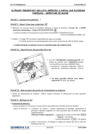 DA NUMERIQUES CHAPITRE IV
DAN.92 COVADIS
D) PROJET PRESENTANT DES LOTS ARPENTES A CHEVAL SUR PLUSIEURS
PARCELLES – ARPENTAGE DE MASSE
PHASE 1 : Configuration générale : /
PHASE 2 : Import d’une base cadastrale TIF
Démarrer un nouveau dessin en brouillon métrique et lancer la fonction : Covadis 2D →→→→ DMPC
Numérique automatique →→→→ Import PCI-RASTER (TIF)
⇒ utiliser le fichier D:FormationCovadis2DDA NumBASES CADASTRALESTIF
2704421103000ZH010200001.TIF
Valider ⇒ l’image TIF est insérée et géoréférencée dans cet exemple
⇒ l’échelle du dessin est automatiquement mise à jour en fonction de celle du fichier image
ENREGISTRER LE DESSIN DANS LE REPERTOIRE DE FORMATION
PHASE 3a : Identification des parcelles 65 et 66
PHASE 3b : Mise en place des points de rattachement au Cadastre
Points de rattachement au Cadastre : utiliser l’option Polyligne et sélectionner les deux parcelles
digitalisées
PHASE 4 : Montage du DA
Extraction du plan levé :
- utiliser le fichier D:FormationCovadis2DDA NumDWGDA PAR MIL LOTS EX B.DWG
- lancer la fonction : ⇒ « Eléments de calage » : extraire uniquement la polyligne représentant le
périmètre cadastral englobant les deux parcelles (pas de points de calage
supplémentaires)
Sélection d’objets superposés : - à partir de la version ACAD 2007: SHIFT
+ Espace + clic gauche
- versions précédentes : CTRL + clic gauche
⇒ cocher « Lotissement » et indiquer le calque du contour des lots et celui des
identifiants des lots
Lors de l’Identification ancienne parcelle, les
limites de parcelle sont à Digitaliser puisque
l’on travaille sur une base cadastrale raster
⇒ parcelle 65 : contenance cadastrale : 3495 m²
parcelle 66 : contenance cadastrale : 2228 m²
⇒ les deux parcelles doivent avoir même
nom de DA !!! (DA1 par défaut)
 