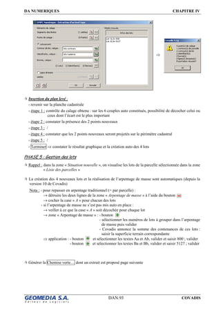 DA NUMERIQUES CHAPITRE IV
DAN.93 COVADIS
Insertion du plan levé :
- revenir sur la planche cadastrale
- étape 1 : contrôle du calage obtenu : sur les 6 couples auto constitués, possibilité de décocher celui ou
ceux dont l’écart est le plus important
- étape 2 : constater la présence des 2 points nouveaux
- étape 3 : /
- étape 4 : constater que les 2 points nouveaux seront projetés sur le périmètre cadastral
- étape 5 : /
- Terminer ⇒ constater le résultat graphique et la création auto des 4 lots
PHASE 5 : Gestion des lots
Rappel : dans la zone « Situation nouvelle », on visualise les lots de la parcelle sélectionnée dans la zone
« Liste des parcelles »
La création des 4 nouveaux lots et la réalisation de l’arpentage de masse sont automatiques (depuis la
version 10 de Covadis)
Nota : - pour repasser en arpentage traditionnel (= par parcelle) :
→ détruire les deux lignes de la zone « Arpentage de masse » à l’aide du bouton
→ cocher la case « A » pour chacun des lots
- si l’arpentage de masse ne s’est pas mis auto en place :
→ veiller à ce que la case « A » soit décochée pour chaque lot
→ zone « Arpentage de masse » : - bouton
- sélectionner les numéros de lots à grouper dans l’arpentage
de masse puis valider
- Covadis annonce la somme des contenances de ces lots :
saisir la superficie terrain correspondante
⇒ application : - bouton et sélectionner les textes Aa et Ab, valider et saisir 800 ; valider
- bouton et sélectionner les textes Ba et Bb, valider et saisir 5127 ; valider
Générer la Chemise verte… dont un extrait est proposé page suivante
⇒
 