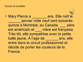 Écoute et complète: Mary Pierce a _______ ans. Elle naît le ______ janvier mille neuf cent soixante-quinze à Montréal, au Canada. ___ père est américain et ___ mère est française. Très tôt, elle sympathise avec la petite balle jaune. À l’age de ______ ans, elle entre dans le circuit professionnel et décide de porter les couleurs de la France.