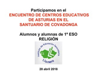 Participamos en el
ENCUENTRO DE CENTROS EDUCATIVOS
DE ASTURIAS EN EL
SANTUARIO DE COVADONGA
Alumnos y alumnas de 1º ESO
RELIGIÓN
20 abril 2018
 